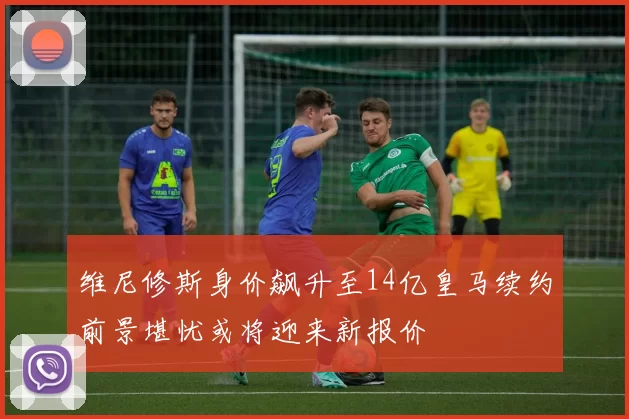 维尼修斯身价飙升至14亿皇马续约前景堪忧或将迎来新报价