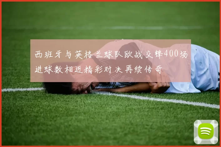 西班牙与英格兰球队欧战交锋400场进球数相近精彩对决再续传奇