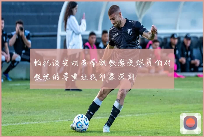 帕托谈安切洛蒂执教感受球员们对教练的尊重让我印象深刻