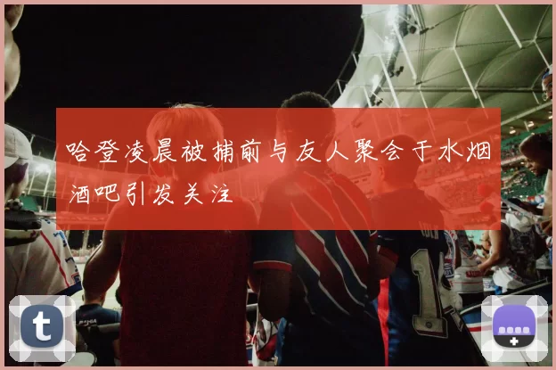 哈登凌晨被捕前与友人聚会于水烟酒吧引发关注