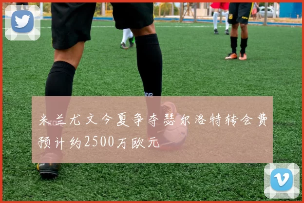 米兰尤文今夏争夺瑟尔洛特转会费预计约2500万欧元
