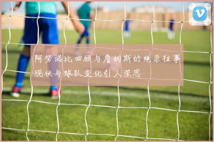 阿努诺比回顾与詹姆斯的绝杀往事现状与球队变化引人深思
