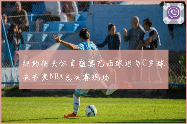 纽约街头体育盛宴巴西球迷与C罗球衣齐聚NBA总决赛现场
