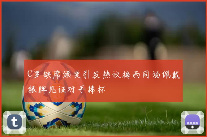 C罗缺席颁奖引发热议梅西同场佩戴银牌见证对手捧杯