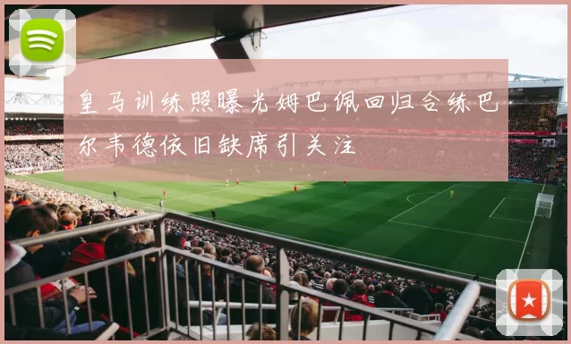 皇马训练照曝光姆巴佩回归合练巴尔韦德依旧缺席引关注