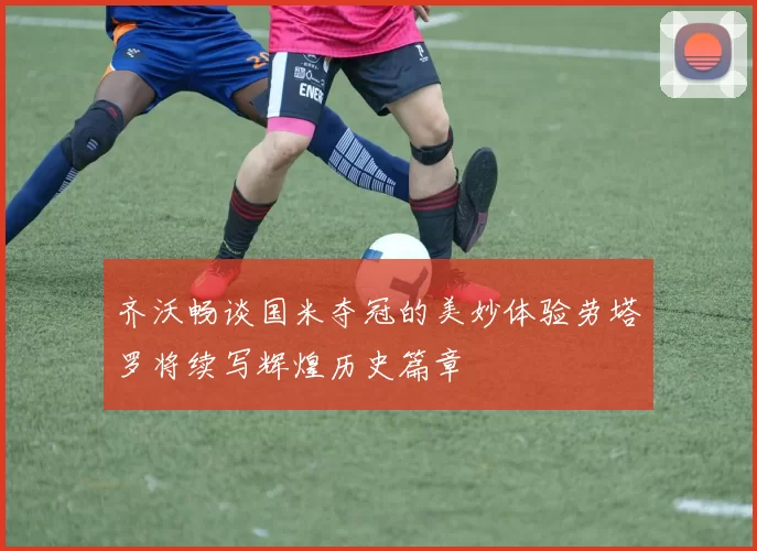 齐沃畅谈国米夺冠的美妙体验劳塔罗将续写辉煌历史篇章