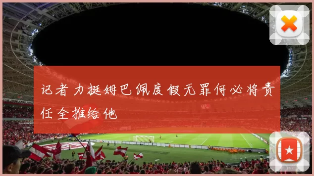 记者力挺姆巴佩度假无罪何必将责任全推给他