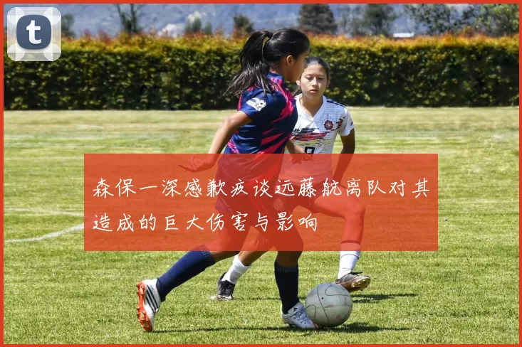 森保一深感歉疚谈远藤航离队对其造成的巨大伤害与影响